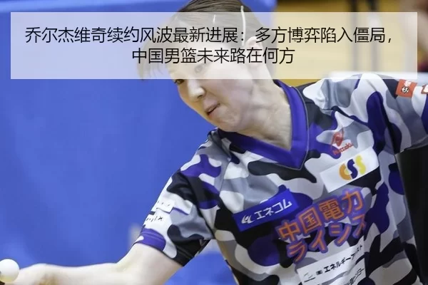 乔尔杰维奇续约风波最新进展：多方博弈陷入僵局，中国男篮未来路在何方 | U8 SPORTS
